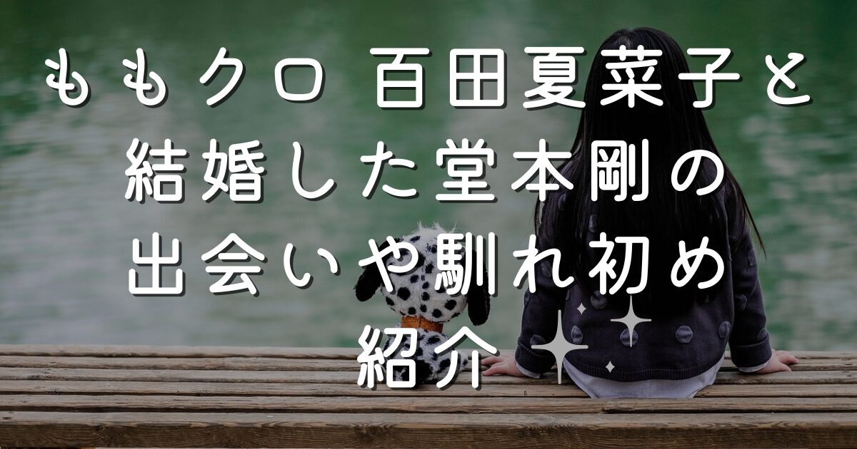ももクロ 百田夏菜子と結婚した堂本剛の出会いや馴れ初め紹介