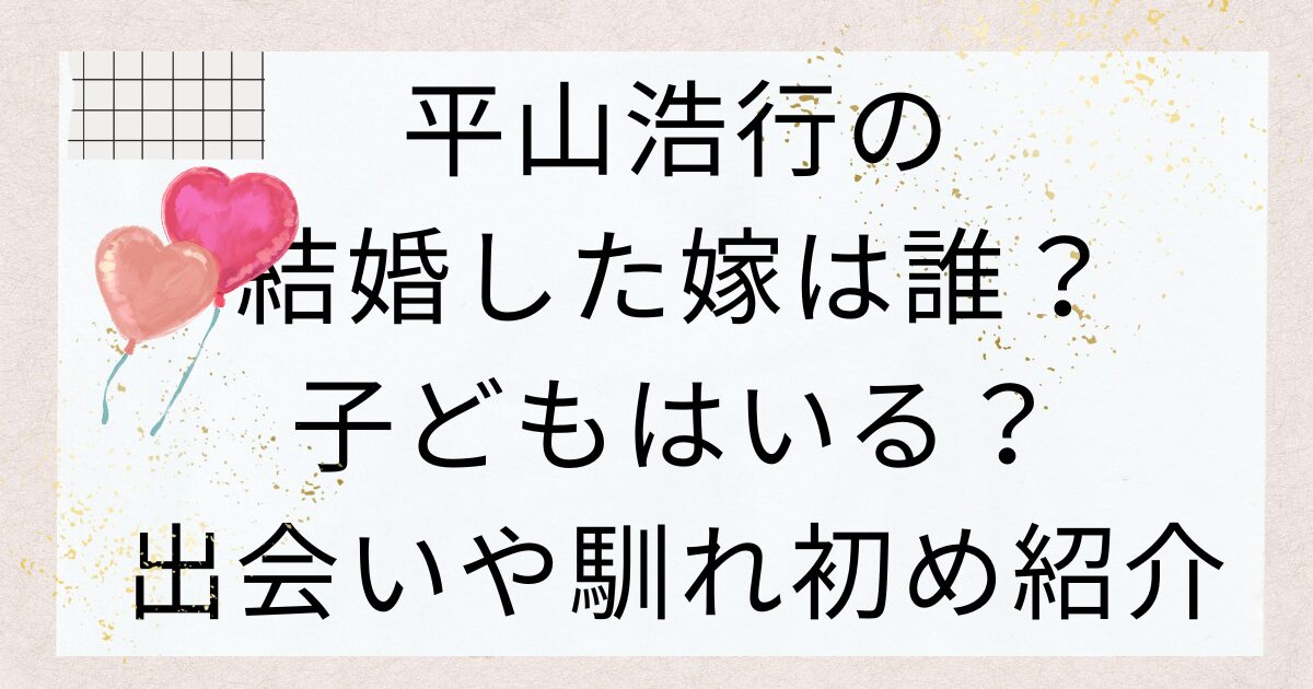 平山浩行の結婚した嫁は誰？子どもはいる？出会いや馴れ初め紹介