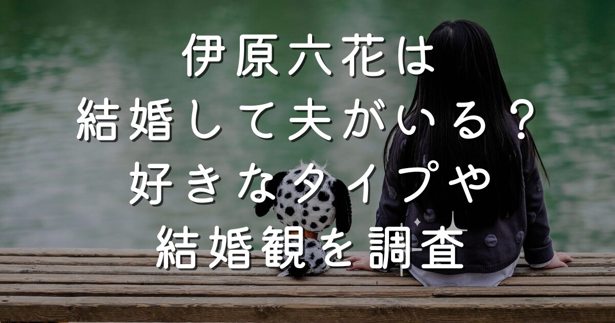 伊原六花は結婚して夫がいる？好きなタイプや結婚観を調査