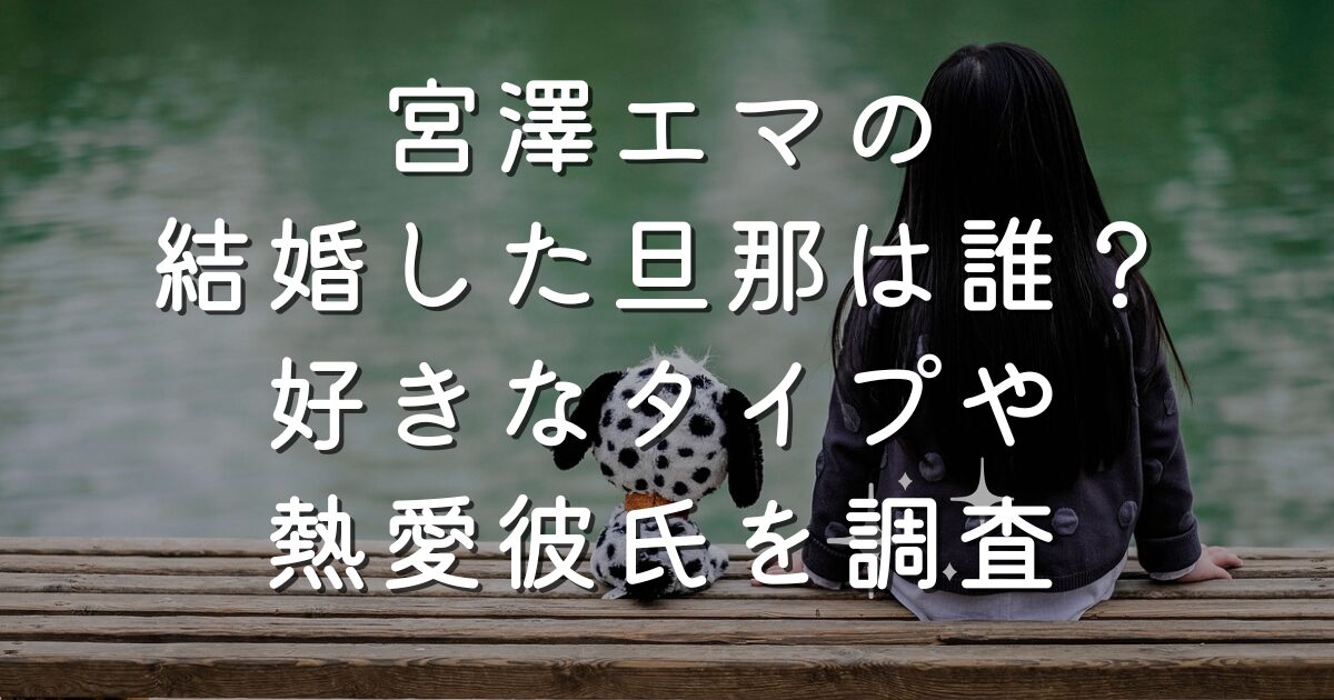 宮澤エマの結婚した旦那は誰？好きなタイプや熱愛彼氏を調査