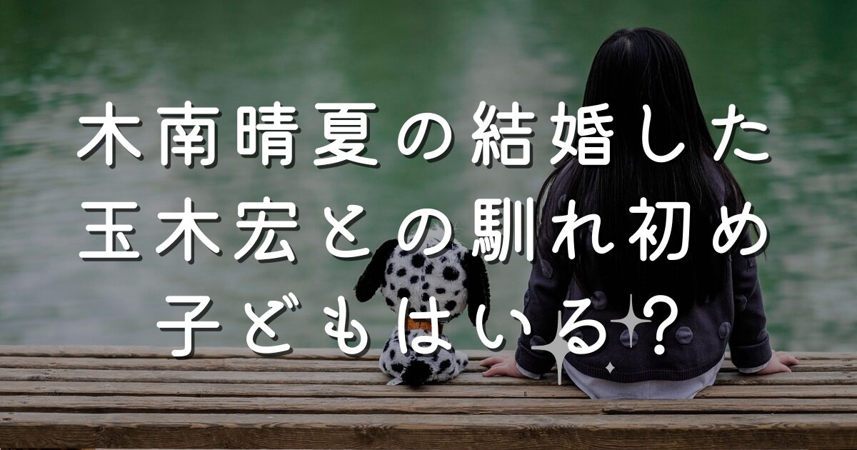 木南晴夏の結婚した玉木宏との馴れ初めは？子どもはいるのか調査