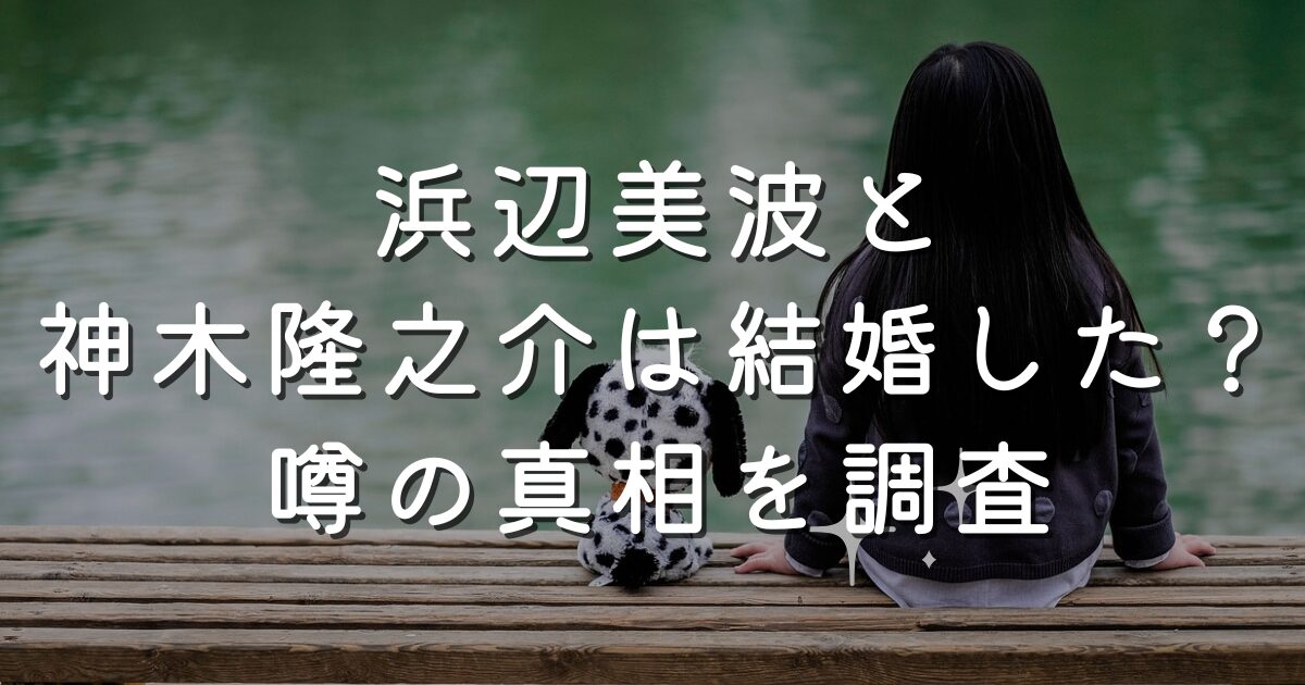 浜辺美波と神木隆之介は結婚した？噂の真相を調査