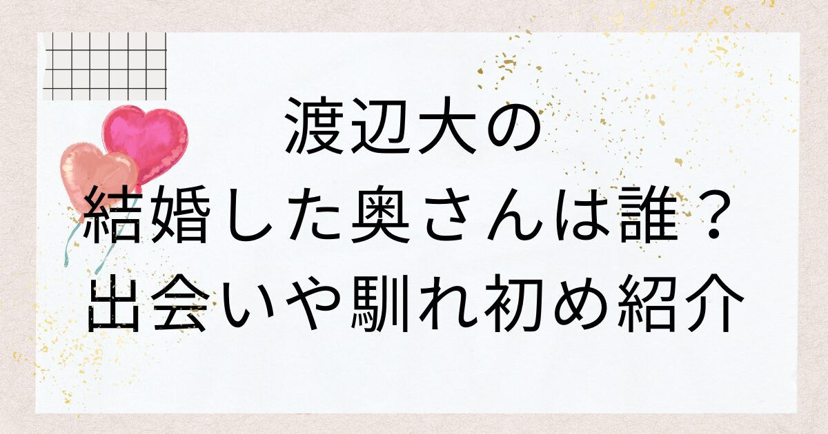 渡辺大の結婚した奥さんは誰？出会いや馴れ初め紹介