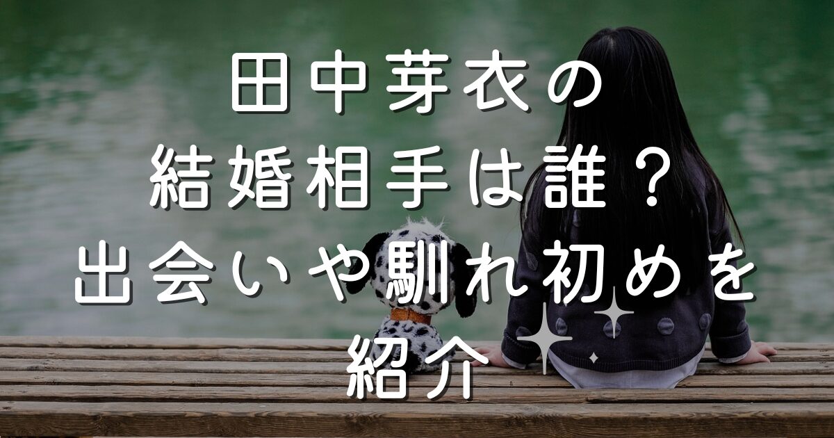 田中芽衣の結婚相手は誰？出会いや馴れ初めを紹介