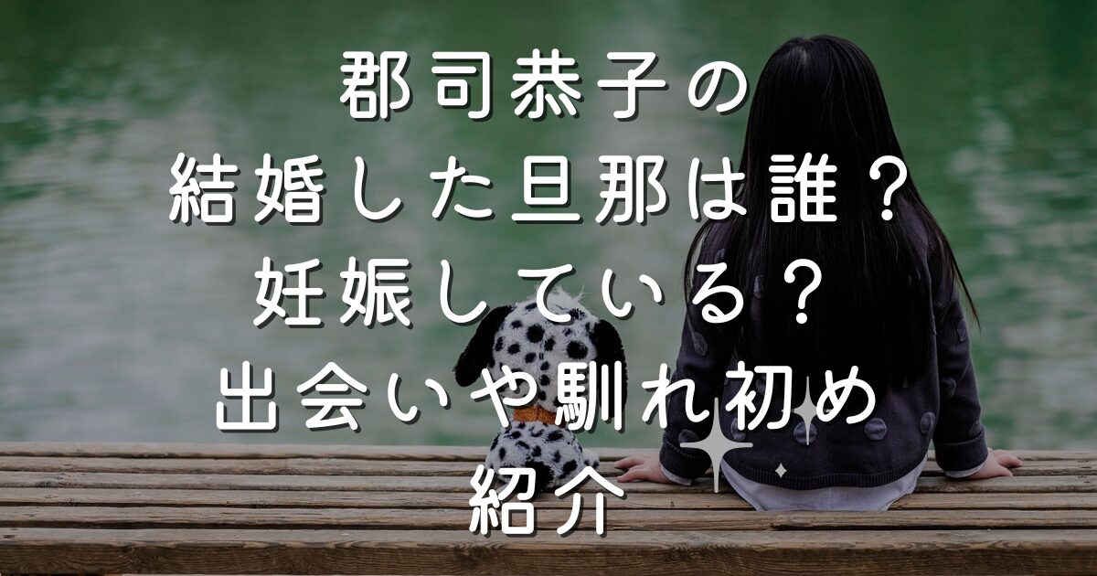 郡司恭子の結婚相手の旦那は誰？妊娠している？出会いや馴れ初め紹介