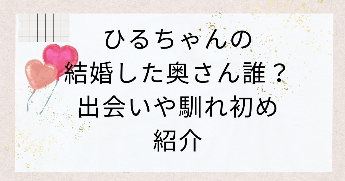 インポッシブルひるちゃんの結婚した奥さん誰？出会いや馴れ初め紹介