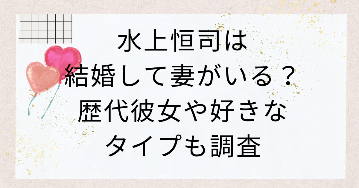 水上恒司は結婚して妻がいる？歴代彼女や好きなタイプも調査