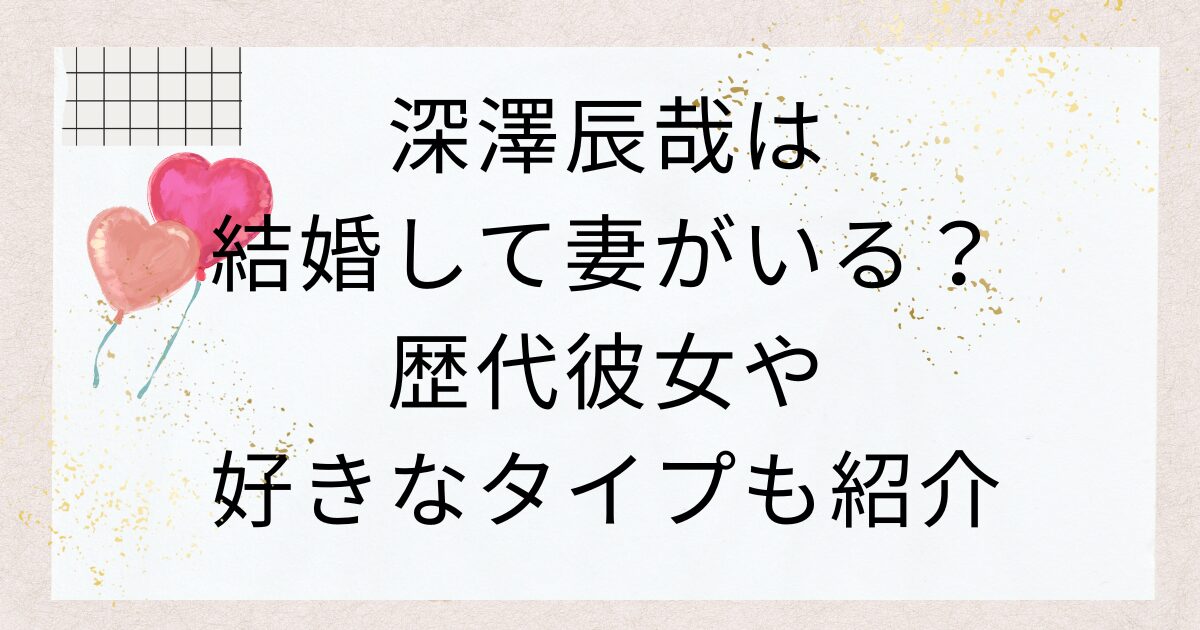 深澤辰哉は結婚して妻がいる？歴代彼女や好きなタイプも紹介