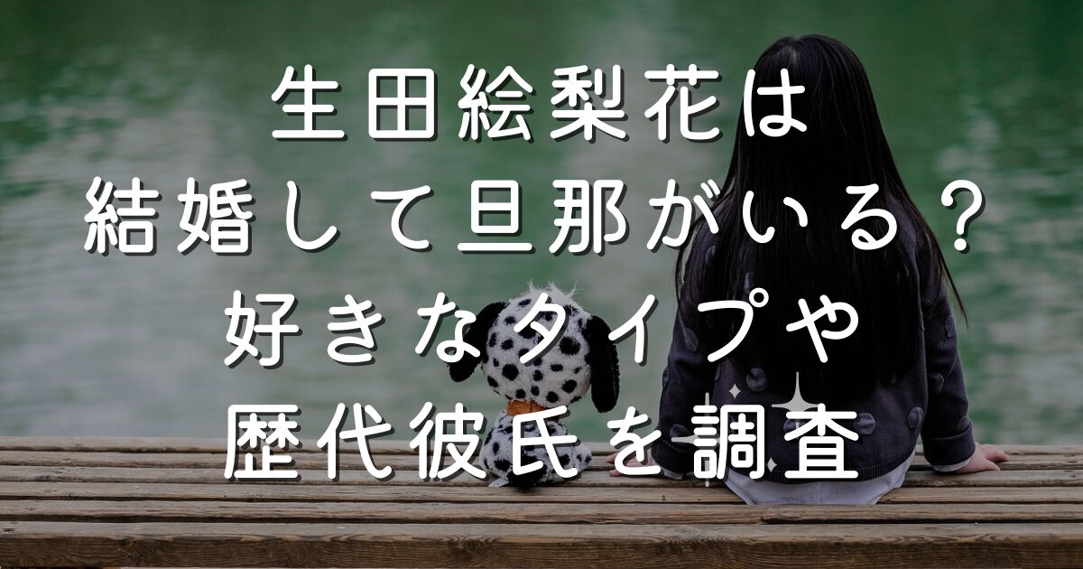 生田絵梨花は結婚して旦那がいる？好きなタイプや歴代彼氏を調査