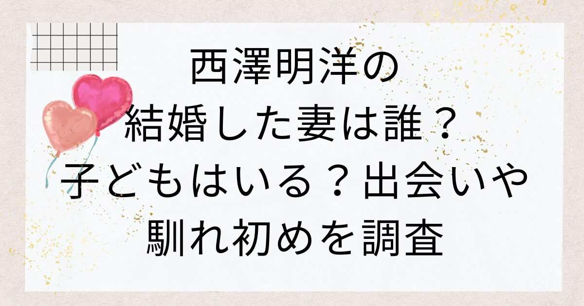 西澤明洋の結婚した妻は誰？子どもはいる？出会いや馴れ初めを調査