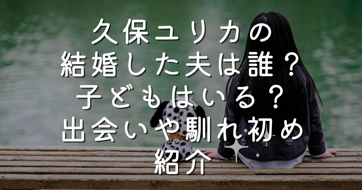 久保ユリカの結婚した夫は誰？子どもはいる？出会いや馴れ初め紹介