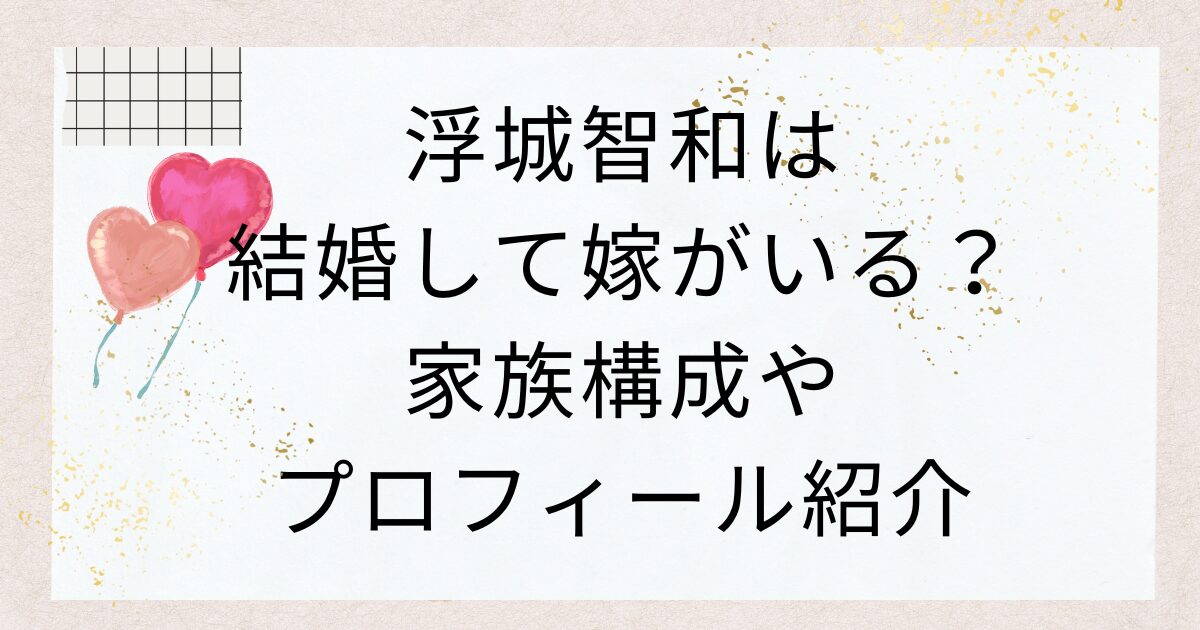 浮城智和は結婚して嫁がいる？家族構成やプロフィール紹介