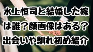水上恒司と結婚した嫁は誰？顔画像はある？出会いや馴れ初め紹介